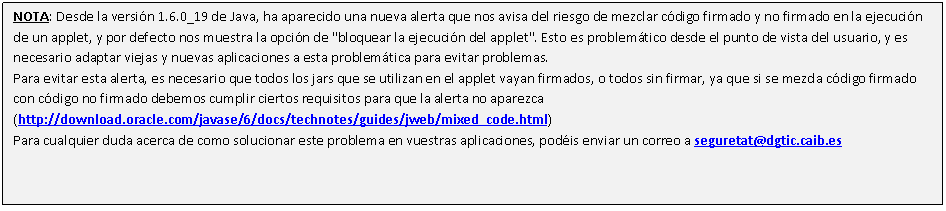 Cuadro de texto: NOTA: Desde la versión 1.6.0_19 de Java, ha aparecido una nueva alerta que nos avisa del riesgo de mezclar código firmado y no firmado en la ejecución de un applet, y por defecto nos muestra la opción de "bloquear la ejecución del applet". Esto es problemático desde el punto de vista del usuario, y es necesario adaptar viejas y nuevas aplicaciones a esta problemática para evitar problemas. 
Para evitar esta alerta, es necesario que todos los jars que se utilizan en el applet vayan firmados, o todos sin firmar, ya que si se mezcla código firmado con código no firmado debemos cumplir ciertos requisitos para que la alerta no aparezca (http://download.oracle.com/javase/6/docs/technotes/guides/jweb/mixed_code.html) 
Para cualquier duda acerca de como solucionar este problema en vuestras aplicaciones, podéis enviar un correo a seguretat@dgtic.caib.es 

